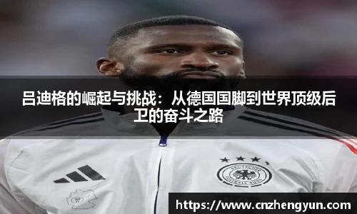 吕迪格的崛起与挑战：从德国国脚到世界顶级后卫的奋斗之路